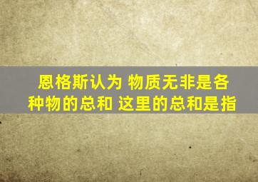 恩格斯认为 物质无非是各种物的总和 这里的总和是指